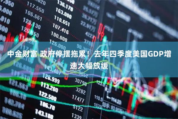 中金财富 政府停摆拖累！去年四季度美国GDP增速大幅放缓