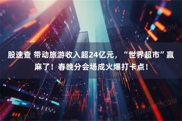 股速查 带动旅游收入超24亿元，“世界超市”赢麻了！春晚分会场成火爆打卡点！