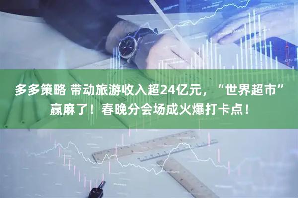 多多策略 带动旅游收入超24亿元，“世界超市”赢麻了！春晚分会场成火爆打卡点！