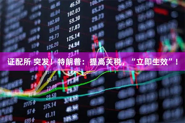 证配所 突发！特朗普：提高关税，“立即生效”！
