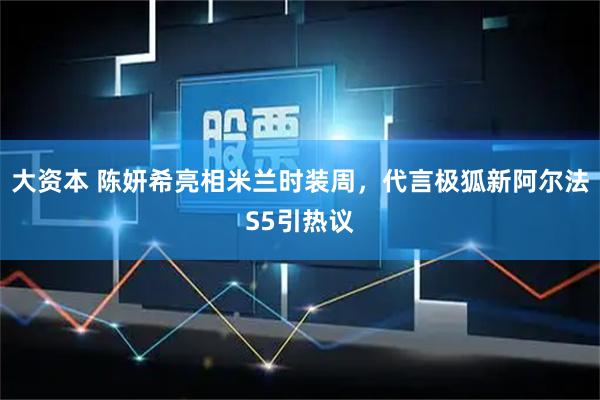 大资本 陈妍希亮相米兰时装周，代言极狐新阿尔法S5引热议