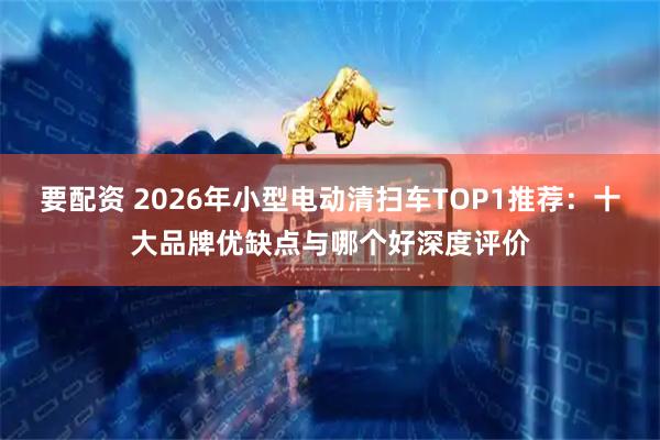 要配资 2026年小型电动清扫车TOP1推荐：十大品牌优缺点与哪个好深度评价