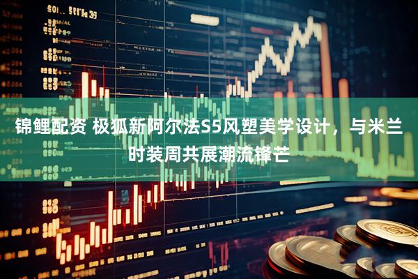 锦鲤配资 极狐新阿尔法S5风塑美学设计，与米兰时装周共展潮流锋芒