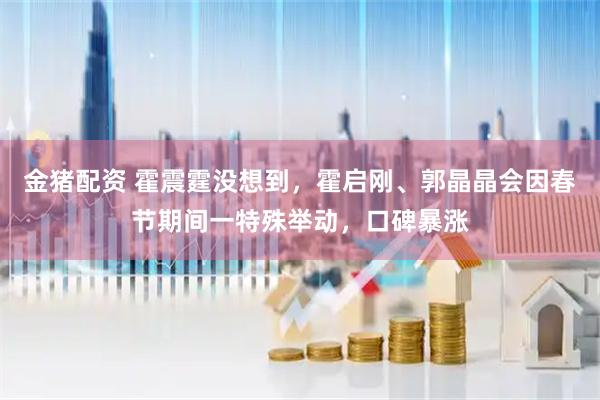 金猪配资 霍震霆没想到，霍启刚、郭晶晶会因春节期间一特殊举动，口碑暴涨