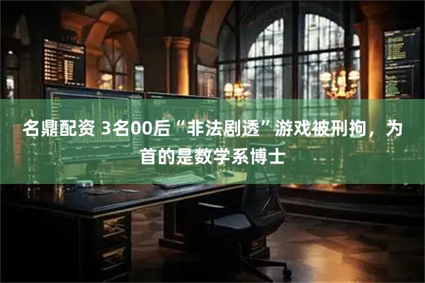 名鼎配资 3名00后“非法剧透”游戏被刑拘，为首的是数学系博士