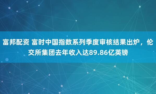 富邦配资 富时中国指数系列季度审核结果出炉，伦交所集团去年收入达89.86亿英镑