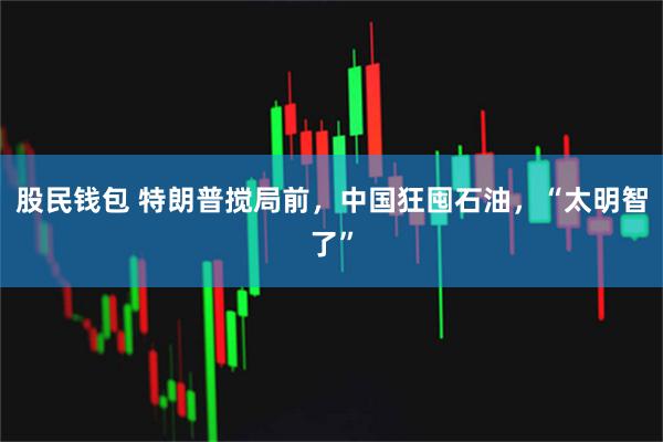 股民钱包 特朗普搅局前，中国狂囤石油，“太明智了”