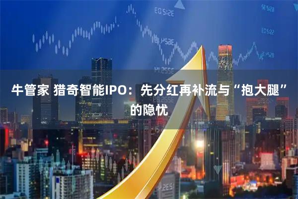 牛管家 猎奇智能IPO：先分红再补流与“抱大腿”的隐忧