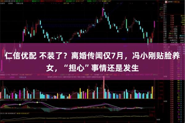仁信优配 不装了？离婚传闻仅7月，冯小刚贴脸养女，“担心”事情还是发生