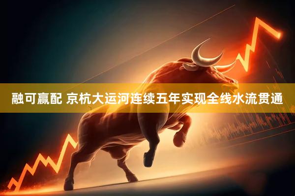 融可赢配 京杭大运河连续五年实现全线水流贯通