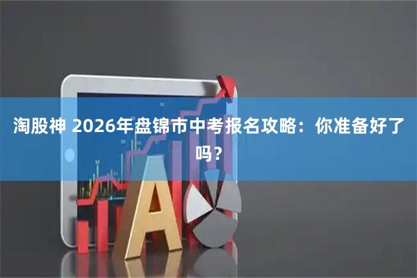 淘股神 2026年盘锦市中考报名攻略：你准备好了吗？