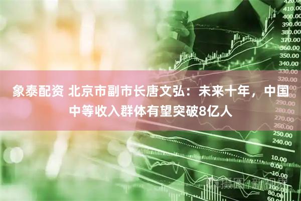 象泰配资 北京市副市长唐文弘：未来十年，中国中等收入群体有望突破8亿人