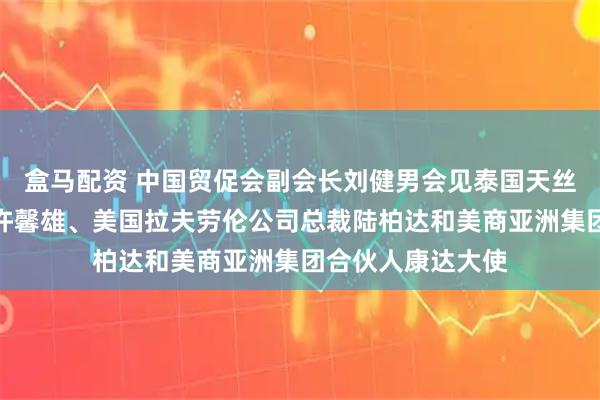 盒马配资 中国贸促会副会长刘健男会见泰国天丝集团首席执行官许馨雄、美国拉夫劳伦公司总裁陆柏达和美商亚洲集团合伙人康达大使
