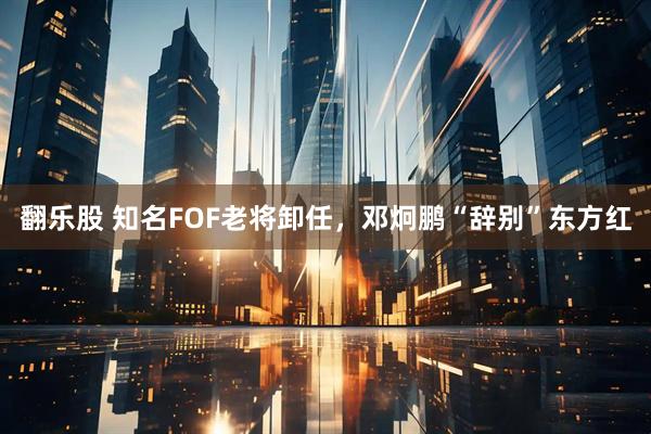 翻乐股 知名FOF老将卸任，邓炯鹏“辞别”东方红