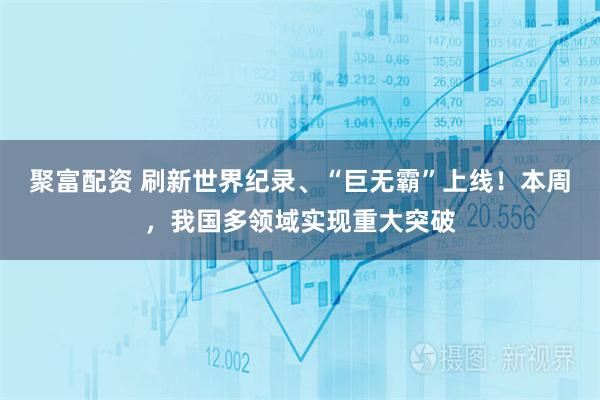 聚富配资 刷新世界纪录、“巨无霸”上线！本周，我国多领域实现重大突破