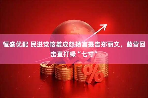 恒盛优配 民进党恼羞成怒扬言提告郑丽文，蓝营回击直打绿“七寸”