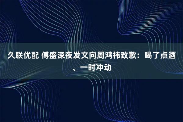 久联优配 傅盛深夜发文向周鸿祎致歉：喝了点酒、一时冲动