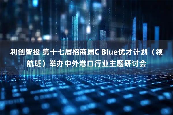 利创智投 第十七届招商局C Blue优才计划（领航班）举办中外港口行业主题研讨会