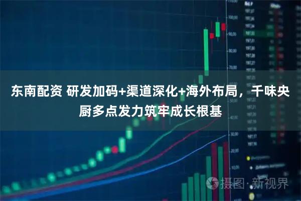 东南配资 研发加码+渠道深化+海外布局，千味央厨多点发力筑牢成长根基
