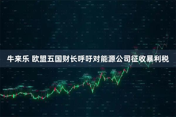 牛来乐 欧盟五国财长呼吁对能源公司征收暴利税