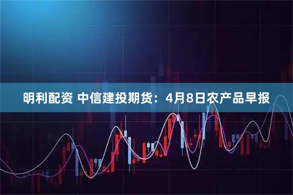 明利配资 中信建投期货：4月8日农产品早报