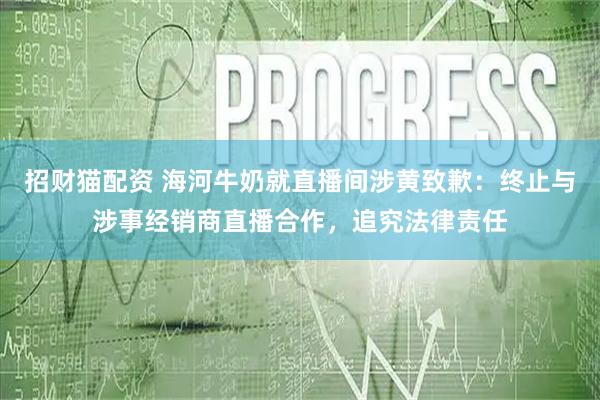招财猫配资 海河牛奶就直播间涉黄致歉：终止与涉事经销商直播合作，追究法律责任