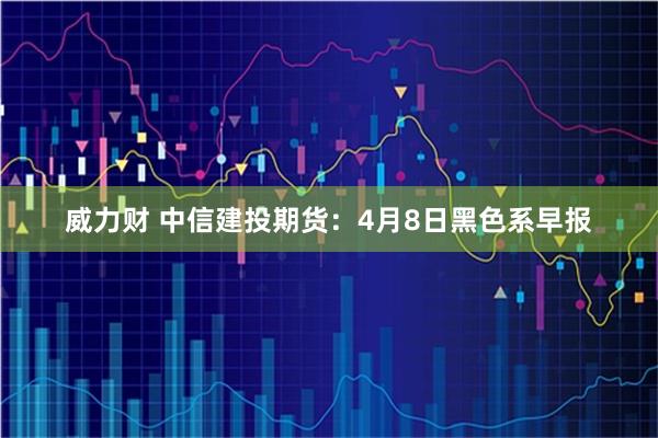 威力财 中信建投期货：4月8日黑色系早报