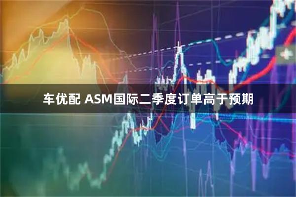 车优配 ASM国际二季度订单高于预期