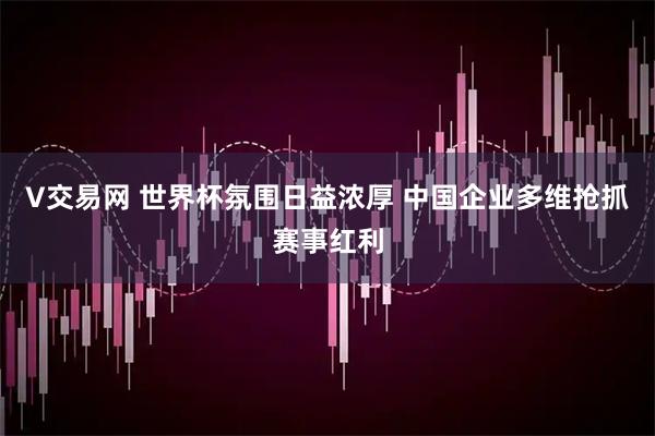 V交易网 世界杯氛围日益浓厚 中国企业多维抢抓赛事红利
