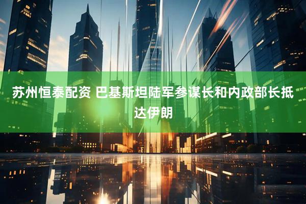 苏州恒泰配资 巴基斯坦陆军参谋长和内政部长抵达伊朗