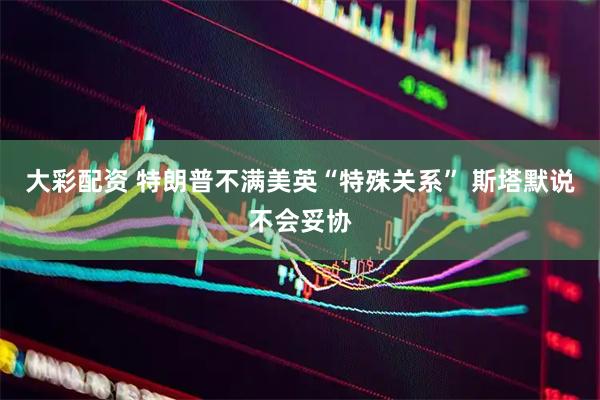 大彩配资 特朗普不满美英“特殊关系” 斯塔默说不会妥协