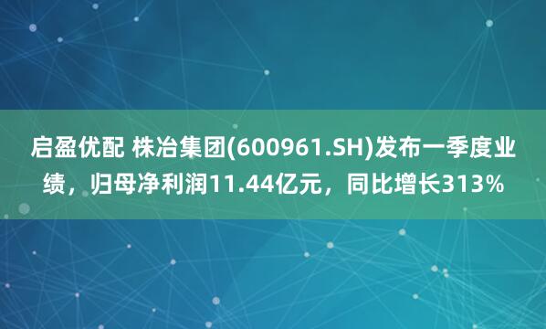 启盈优配 株冶集团(600961.SH)发布一季度业绩，归母净利润11.44亿元，同比增长313%