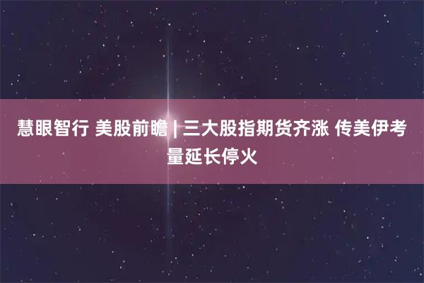 慧眼智行 美股前瞻 | 三大股指期货齐涨 传美伊考量延长停火