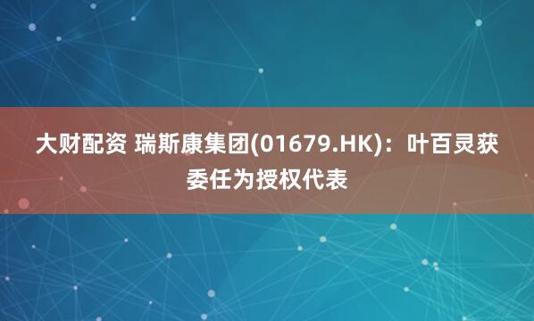 大财配资 瑞斯康集团(01679.HK)：叶百灵获委任为授权代表