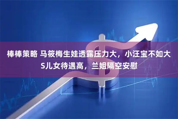 棒棒策略 马筱梅生娃透露压力大，小汪宝不如大S儿女待遇高，兰姐隔空安慰