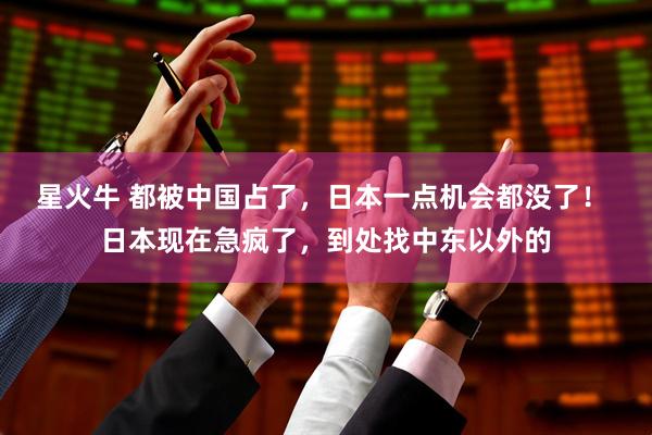 星火牛 都被中国占了，日本一点机会都没了！ 日本现在急疯了，到处找中东以外的