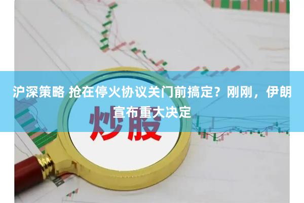 沪深策略 抢在停火协议关门前搞定？刚刚，伊朗宣布重大决定