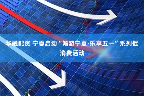 华融配资 宁夏启动“畅游宁夏·乐享五一”系列促消费活动
