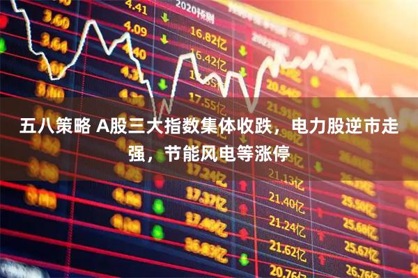 五八策略 A股三大指数集体收跌，电力股逆市走强，节能风电等涨停