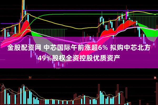 金股配资网 中芯国际午前涨超6% 拟购中芯北方49%股权全资控股优质资产