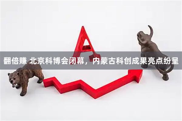 翻倍赚 北京科博会闭幕，内蒙古科创成果亮点纷呈