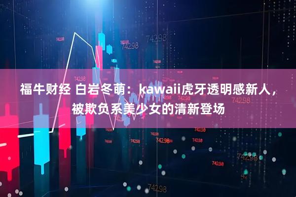 福牛财经 白岩冬萌：kawaii虎牙透明感新人，被欺负系美少女的清新登场