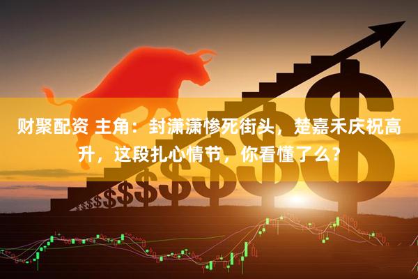 财聚配资 主角：封潇潇惨死街头，楚嘉禾庆祝高升，这段扎心情节，你看懂了么？