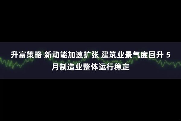 升富策略 新动能加速扩张 建筑业景气度回升 5月制造业整体运行稳定