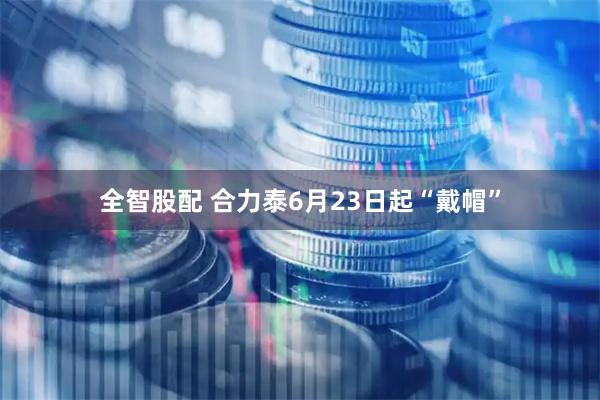 全智股配 合力泰6月23日起“戴帽”