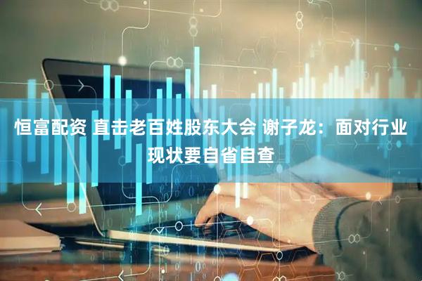 恒富配资 直击老百姓股东大会 谢子龙：面对行业现状要自省自查
