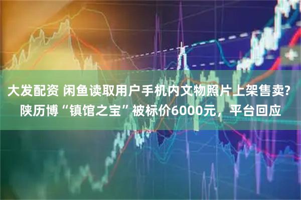大发配资 闲鱼读取用户手机内文物照片上架售卖? 陕历博“镇馆之宝”被标价6000元，平台回应