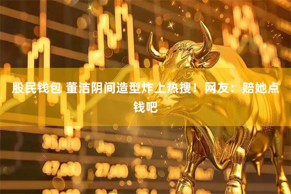 股民钱包 董洁阴间造型炸上热搜!网友:赔她点钱吧