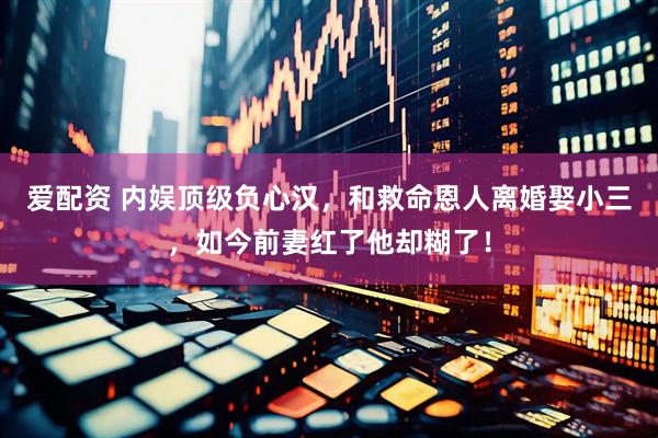 爱配资 内娱顶级负心汉，和救命恩人离婚娶小三，如今前妻红了他却糊了！