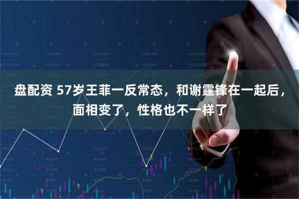 盘配资 57岁王菲一反常态，和谢霆锋在一起后，面相变了，性格也不一样了